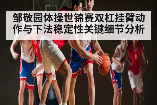 邹敬园体操世锦赛双杠挂臂动作与下法稳定性关键细节分析